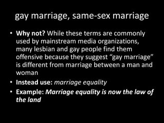 gay marriage, same-sex marriage
• Why not? While these terms are commonly
used by mainstream media organizations,
many lesbian and gay people find them
offensive because they suggest “gay marriage”
is different from marriage between a man and
woman
• Instead use: marriage equality
• Example: Marriage equality is now the law of
the land
 