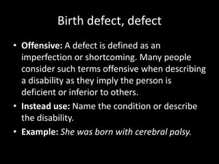 Birth defect, defect
• Offensive: A defect is defined as an
imperfection or shortcoming. Many people
consider such terms offensive when describing
a disability as they imply the person is
deficient or inferior to others.
• Instead use: Name the condition or describe
the disability.
• Example: She was born with cerebral palsy.
 