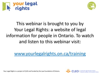 This webinar is brought to you by
Your Legal Rights: a website of legal
information for people in Ontario. To watch
and listen to this webinar visit:
www.yourlegalrights.on.ca/training
Your Legal Rights is a project of CLEO and funded by the Law Foundation of Ontario.
 