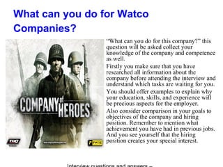What can you do for Watco
Companies?
“What can you do for this company?” this
question will be asked collect your
knowledge of the company and competence
as well.
Firstly you make sure that you have
researched all information about the
company before attending the interview and
understand which tasks are waiting for you.
You should offer examples to explain why
your education, skills, and experience will
be precious aspects for the employer.
Also consider comparison in your goals to
objectives of the company and hiring
position. Remember to mention what
achievement you have had in previous jobs.
And you see yourself that the hiring
position creates your special interest.
 