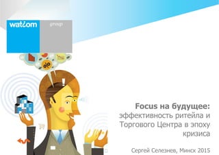 Watcom group
Focus на будущее:
эффективность ритейла и
Торгового Центра в эпоху
кризиса
Сергей Селезнев, Минск 2015
 