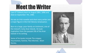 Liam O’ Flaherty born on August 28th, 1896 and
died on September 7th, 1984.
He was an Irish novelist and short story writer and
a major figure in the Irish literary renaissance.
Born to a large, poor family on Inishmore, one of
the Ireland’s rocky Aran Islands. He took
inspiration from the peasant life of the Aran
Islands in his writing.
Some of his books include The snipper,
Insurrection, Famine, The Informer, Short
Stories.
 