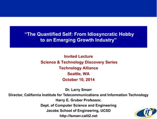 “The Quantified Self: From Idiosyncratic Hobby 
to an Emerging Growth Industry” 
Invited Lecture 
Science & Technology Discovery Series 
Technology Alliance 
Seattle, WA 
October 10, 2014 
Dr. Larry Smarr 
Director, California Institute for Telecommunications and Information Technology 
Harry E. Gruber Professor, 
Dept. of Computer Science and Engineering 
Jacobs School of Engineering, UCSD 
http://lsmarr.calit2.net 
1 
 