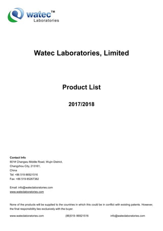 www.wateclaboratories.com (86)519- 86921516 info@wateclaboratories.com
Watec Laboratories, Limited
Product List
2017/2018
Contact Info
801# Changwu Middle Road, Wujin District,
Changzhou City, 213161,
China
Tel: +86 519 86921516
Fax: +86 519 85267382
Email: info@wateclaboratories.com
www.wateclaboratories.com
None of the products will be supplied to the countries in which this could be in conflict with existing patents. However,
the final responsibility lies exclusively with the buyer.
 