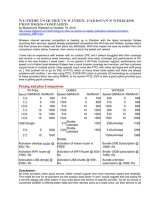 Wi-Tribe vs Qubee vs Wateen, Pakistan’s Wireless
providers compared
by Muzzammil Waheed on October 18, 2010
http://www.biggtech.com/technology/wi-tribe-vs-qubee-vs-wateen-pakistans-wireless-providers-
compared_3081.html

Wireless internet services competition is heating up in Pakistan with the latest contender Qubee
launching their services, agaisnt already established competitors like Wi-Tribe and Wateen. Qubee claims
that their prices are cheap and their plans are affordable, We’ll that maybe the case as evident from the
comparison matrix below, however, their service is yet to be tested and ranked.

I have had an experience with wateen with an outdoor CPE and I always struggled with their coverage
and service in my previous area( township), and recently have seen coverage and performance of Wi-
tribe in the new location ( canal view) . In my opinion it Wi-Tribe Customer support, performance and
speed is at a higher level whereas Wateen has a more broader coverage and services, yet their customer
support lacks in multiple points ( they operate much more like PTCL with many red tapes and stuff going
on ), that pushed me to go for DSL of PTCL which at many times lacks speed and there are always
problems with landline. I am also using PTCL EVO/EVDO which is primarily 3G technology as compared
to these providers which are using WIMAX, in my opinion PTCL EVO is also a good option provided your
area is getting good coverage.

Pricing and plan Comparison
       Wi-Tribe                      QUBEE                             WATEEN
Speed GB/Month Rs/Month Speed GB/Month              Rs/Month Speed GB/Month RS/Month
   256           6       650    512                6        750    256          5      499
   512           6       750   1024                6        850    512          5      599
 1024            6       950    512               12        900   1024          5      699
   512          12     1200    1024               12       1000    256         10      899
 1024           12     1350     512               18       1000    512         10      999
 1024           15     1600    1024               18       1500   1024         10     1099
                                     Shuttle
USB Dongle                      512                        1000    256unlimited       1199
                                     unlimited
                                     Shuttle
   256           6     1000    1024                        1500    512unlimited       1299
                                     unlimited
   512          10     1500                                       1024unlimited       1399
                             Shuttle
Activation desktop router @ Activation of indoor router is      Bundle 5GB Subscription @
500/- Rs                     FREE                               1999/- Rs
Activation WIFI router @         Activation of WIFI Router @ 500/- Bindle 10GB subscription @
1500/- Rs                        Rs                                1499/- Rs
Acticvation USB dongle @         Activation USB shuttle @ 500/-          Bundle unlimited
2500/- Rs                        Rs                                      subscription @ 1499/- Rs

Conclusion:
All three providers claim good service, better overall support and more important speed and reliability.
This might be true for all providers but the location does factor in and I would suggest that one opting for
a service always ask other peers in your area about the service of specific provider. As far as pricing is
concerned QUBEE is offering better rates and their devices come at a lower price, yet their service is yet
 