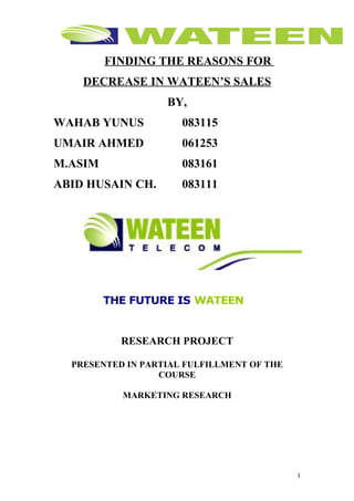 FINDING THE REASONS FOR
    DECREASE IN WATEEN’S SALES
                   BY,
WAHAB YUNUS           083115
UMAIR AHMED           061253
M.ASIM                083161
ABID HUSAIN CH.       083111




         THE FUTURE IS WATEEN


           RESEARCH PROJECT

  PRESENTED IN PARTIAL FULFILLMENT OF THE
                  COURSE

           MARKETING RESEARCH




                                            1
 