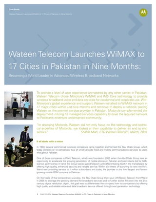 Case Study

Wateen Telecom Launches WiMAX to 17 Cities in Pakistan in Nine Months




Wateen Telecom Launches WiMAX to
17 Cities in Pakistan in Nine Months:
Becoming a World Leader in Advanced Wireless Broadband Networks



                              To provide a level of user experience unmatched by any other carrier in Pakistan,
                              Wateen Telecom chose Motorola’s WiMAX and IMS Core technology to provide
                              wireless broadband voice and data services for residential and corporate use. With
                              Motorola’s global experience and support, Wateen installed its WiMAX network in
                              17 major cities within just nine months and continue to deploy a network placing
                              Wateen as the premier service provider in Pakistan. Motorola complemented the
                              deployment utilizing its managed services capability to drive the required network
                              to Pakistan’s extensive underserved community.

                              “In choosing Motorola, Wateen did not only focus on the technology and techni-
                              cal expertise of Motorola, we looked at their capability to deliver an end to end
                              service.
                                     ”                        Shahid Miah, CTO Wateen Telecom, March, 2007    .


                              It all starts with a vision

                              In 1993, several commercial business companies came together and formed the Abu Dhabi Group, which
                              today consists of 10 companies, two of which provide fixed and mobile communications services to users
                              throughout Pakistan.

                              One of those companies is Warid Telecom, which was founded in 2005 when the Abu Dhabi Group saw an
                              opportunity to accelerate the growing penetration of mobile phones in Pakistan and submitted a bid for GSM
                              license. With license in hand, the Group tasked Warid Telecom with differentiating itself in the marketplace by
                              offering high quality, enhanced security and reliable service. Within six weeks of launching its new network,
                              Warid was providing service to 1 million subscribers and today, the provider is the third largest and fastest
                              growing mobile GSM company in Pakistan.

                              On the heels of that extraordinary success, the Abu Dhabi Group then spun off Wateen Telecom from Warid
                              in 2005 to leverage the growing demand for broadband services and to further evolve Pakistan into the 21st
                              century digital revolution. Again, the goal was to differentiate the company from its competitors by offering
                              high quality and reliable voice and data broadband service offered through next generation technology.


                              1   CASE STUDY: Wateen Telecom Launches WiMAX to 17 Cities in Pakistan in Nine Months
 