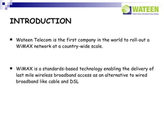 INTRODUCTION

   Wateen Telecom is the first company in the world to roll-out a
    WiMAX network at a country-wide scale.



   WiMAX is a standards-based technology enabling the delivery of
    last mile wireless broadband access as an alternative to wired
    broadband like cable and DSL
 