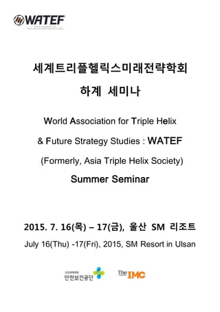 세계트리플헬릭스미래전략학회
하계 세미나
World Association for Triple Helix
& Future Strategy Studies : WATEF
(Formerly, Asia Triple Helix Society)
Summer Seminar
2015. 7. 16(목) – 17(금), 울산 SM 리조트
July 16(Thu) -17(Fri), 2015, SM Resort in Ulsan
 