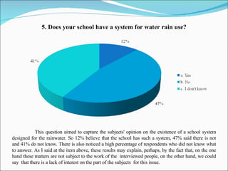 5 .  Does your school have a system for water rain use? This question aimed to capture the subjects' opinion on the  existence of  a school system designed for the rainwater. So 12% believe that  the  school has  such   a  system, 47% said  there is not  and 41% do not know.  There is also noticed  a high percentage of respondents who did not know what to answer. As I said at the item above, these results may explain, perhaps, by the fact that, on the one hand these matters are not subject to the  work of the  interviewed  people , on the other hand,  we could say  that there is  a lack of interest  on the part of the subjects  for this issue. 