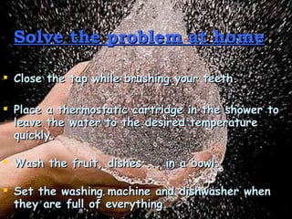Solve the problem at home   Close the tap while brushing your teeth.  Place a thermostatic cartridge in the shower to leave the water to the desired temperature quickly.  Wash the fruit, dishes ... in a bowl. Set the washing machine and dishwasher when they are full of everything. 