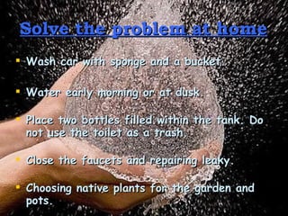 Solve the problem at home Wash car with sponge and a bucket. Water early morning or at dusk. Place two bottles filled within the tank. Do not use the toilet as a trash. Close the faucets and repairing leaky. Choosing native plants for the garden and pots. 