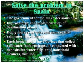 Solve the problem in Spain The government should make decisions now. Improvement and implementation of desalination plants Doing more reservoirs and dams so that rainwater is not wasted.  Each home should have devices that collect rainwater from rooftops, or connected with deposits for watering plants, household cleaners, distilled. 