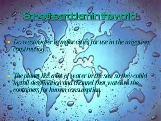 Solve the problem in the world   Do wastewater in major cities for use in the irrigation, construction… The planet has a lot of water in the sea, so they could install desalination and channel that water to the containers for human consumption.  