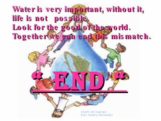 Water is very important, without it, life is not  possible.  Look for the good of the world. Together we can end this mismatch. “  END “ 