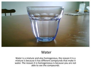 Water Water is a mixture and also homogenous, the reason it is a mixture is because it has different compounds that make it water. The reason it is homogeneous is because you are not able to see the compounds.  