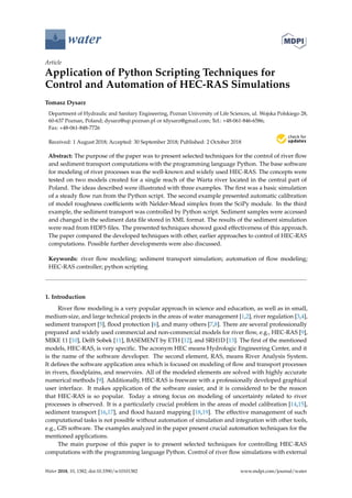 water
Article
Application of Python Scripting Techniques for
Control and Automation of HEC-RAS Simulations
Tomasz Dysarz
Department of Hydraulic and Sanitary Engineering, Poznan University of Life Sciences, ul. Wojska Polskiego 28,
60-637 Poznan, Poland; dysarz@up.poznan.pl or tdysarz@gmail.com; Tel.: +48-061-846-6586;
Fax: +48-061-848-7726
Received: 1 August 2018; Accepted: 30 September 2018; Published: 2 October 2018


Abstract: The purpose of the paper was to present selected techniques for the control of river flow
and sediment transport computations with the programming language Python. The base software
for modeling of river processes was the well-known and widely used HEC-RAS. The concepts were
tested on two models created for a single reach of the Warta river located in the central part of
Poland. The ideas described were illustrated with three examples. The first was a basic simulation
of a steady flow run from the Python script. The second example presented automatic calibration
of model roughness coefficients with Nelder-Mead simplex from the SciPy module. In the third
example, the sediment transport was controlled by Python script. Sediment samples were accessed
and changed in the sediment data file stored in XML format. The results of the sediment simulation
were read from HDF5 files. The presented techniques showed good effectiveness of this approach.
The paper compared the developed techniques with other, earlier approaches to control of HEC-RAS
computations. Possible further developments were also discussed.
Keywords: river flow modeling; sediment transport simulation; automation of flow modeling;
HEC-RAS controller; python scripting
1. Introduction
River flow modeling is a very popular approach in science and education, as well as in small,
medium-size, and large technical projects in the areas of water management [1,2], river regulation [3,4],
sediment transport [5], flood protection [6], and many others [7,8]. There are several professionally
prepared and widely used commercial and non-commercial models for river flow, e.g., HEC-RAS [9],
MIKE 11 [10], Delft Sobek [11], BASEMENT by ETH [12], and SRH1D [13]. The first of the mentioned
models, HEC-RAS, is very specific. The acronym HEC means Hydrologic Engineering Center, and it
is the name of the software developer. The second element, RAS, means River Analysis System.
It defines the software application area which is focused on modeling of flow and transport processes
in rivers, floodplains, and reservoirs. All of the modeled elements are solved with highly accurate
numerical methods [9]. Additionally, HEC-RAS is freeware with a professionally developed graphical
user interface. It makes application of the software easier, and it is considered to be the reason
that HEC-RAS is so popular. Today a strong focus on modeling of uncertainty related to river
processes is observed. It is a particularly crucial problem in the areas of model calibration [14,15],
sediment transport [16,17], and flood hazard mapping [18,19]. The effective management of such
computational tasks is not possible without automation of simulation and integration with other tools,
e.g., GIS software. The examples analyzed in the paper present crucial automation techniques for the
mentioned applications.
The main purpose of this paper is to present selected techniques for controlling HEC-RAS
computations with the programming language Python. Control of river flow simulations with external
Water 2018, 10, 1382; doi:10.3390/w10101382 www.mdpi.com/journal/water
 