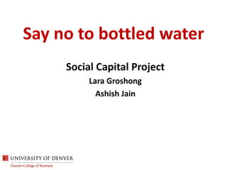 Say no to bottled water Social Capital Project Lara Groshong Ashish Jain 