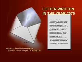 LETTER WRITTEN  IN THE YEAR 2070 www  ww w  www w Wwwwww w  w  ww w wwwwwwww wwwwwww  w w w wwwww  ww w w w www wWwwwww w  w  ww w wwwwwwww wwwwwww w w ww  www  ww w  www wWwwwww w  w  ww w wwwwwwww wwwwwww  w w w wwwww  ww w w w www w Wwwwww w  w  ww w wwwwwwwwWwwwww w  w  ww w wwwwwwww wwwwwww  w w w wwwww  ww w w w www wWwwwww w  w  ww w wwwwwwww wwwwwww w w ww  www  ww w  www wWwwwww w  w  ww w wwwwwwww wwwwwww  w w w wwwww  ww w w w www w Wwwwww w  w  ww w wwwwwwww Article published in the magazine  &quot;Crónicas de los Tiempos“, in April 2002. 