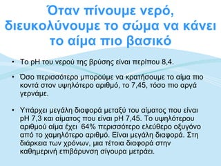 Όταν πίνουμε νερό, διευκολύνουμε το σώμα να κάνει το αίμα πιο βασικό Το pH του νερού της βρύσης είναι περίπου 8,4.  Όσο περισσότερο μπορούμε να κρατήσουμε το αίμα πιο κοντά στον υψηλότερο αριθμό, το 7,45, τόσο πιο αργά γερνάμε. Υπάρχει μεγάλη διαφορά μεταξύ του αίματος που είναι pH 7,3 και αίματος που είναι pH 7,45. Το υψηλότερου αριθμού αίμα έχει  64% περισσότερο ελεύθερο οξυγόνο από το χαμηλότερο αριθμό. Είναι μεγάλη διαφορά. Στη διάρκεια των χρόνων, μια τέτοια διαφορά στην καθημερινή επιβάρυνση σίγουρα μετράει. 