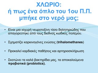 ΧΛΩΡΙΟ:  ή πως ένα όπλο του 1ου Π.Π. μπήκε στο νερό μας;  Είναι μια ισχυρή νευροτοξίνη τόσο δηλητηριώδης που απαγορεύτηκε από τους διεθνείς κώδικες πολέμου. Σχηματίζει καρκινογόνες ενώσεις ( trihalomethanes ) Προκαλεί καρδιακές παθήσεις και αρτηριοσκλήρωση Σκοτώνει τα καλά βακτηρίδια μας, τα αποκαλούμενα  προβιοτικά (probiotics).   