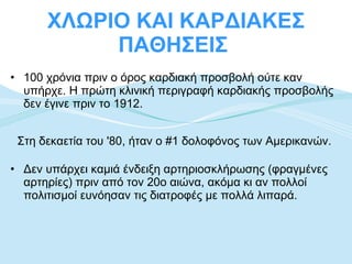 ΧΛΩΡΙΟ ΚΑΙ ΚΑΡΔΙΑΚΕΣ ΠΑΘΗΣΕΙΣ  100 χρόνια πριν ο όρος καρδιακή προσβολή ούτε καν υπήρχε. Η πρώτη κλινική περιγραφή καρδιακής προσβολής δεν έγινε πριν το 1912. Στη δεκαετία του '80, ήταν ο #1 δολοφόνος των Αμερικανών.  Δεν υπάρχει καμιά ένδειξη αρτηριοσκλήρωσης (φραγμένες αρτηρίες) πριν από τον 20ο αιώνα, ακόμα κι αν πολλοί πολιτισμοί ευνόησαν τις διατροφές με πολλά λιπαρά.  