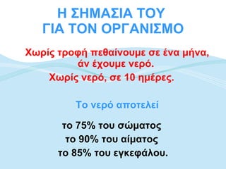Η ΣΗΜΑΣΙΑ ΤΟΥ  ΓΙΑ ΤΟΝ ΟΡΓΑΝΙΣΜΟ Χωρίς τροφή πεθαίνουμε σε ένα μήνα, άν έχουμε νερό.  Χωρίς νερό, σε 10 ημέρες.   Το νερό αποτελεί το 75% του σώματος  το 90% του αίματος  το 85% του εγκεφάλου. 