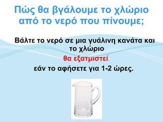 Πώς θα βγάλουμε το χλώριο από το νερό που πίνουμε; Βάλτε το νερό σε μια γυάλινη κανάτα και το χλώριο  θα εξατμιστεί   εάν το αφήσετε για 1-2 ώρες.   