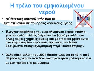 Η τρέλα του εμφιαλωμένου νερού εκθέτει τους καταναλωτές που το  εμπιστεύονται σε σοβαρούς κινδύνους υγείας. Έλεγχος ασφάλειας του εμφιαλωμένου νερού σπάνια γίνεται, αλλά μελέτες δείχνουν ότι βαριά μέταλλα και άλλες τοξικές χημικές ουσίες και βακτηρίδια βρίσκονται στο εμφιαλωμένο νερό που, ειρωνικά, πωλείται βασιζόμενο στους ισχυρισμούς περί "καθαρότητας". Ολλανδική μελέτη του 2004 διαπίστωσε ότι το 40 % από 68 μάρκες νερών που δοκιμάστηκαν ήταν μολυσμένα είτε με βακτηρίδια είτε με μύκητες.   