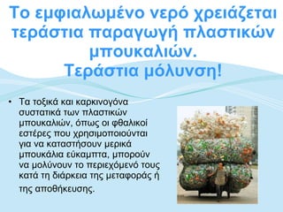 Το εμφιαλωμένο νερό χρειάζεται τεράστια παραγωγή πλαστικών μπουκαλιών. Τεράστια μόλυνση! Τα τοξικά και καρκινογόνα συστατικά των πλαστικών μπουκαλιών, όπως οι φθαλικοί εστέρες που χρησιμοποιούνται για να καταστήσουν μερικά μπουκάλια εύκαμπτα, μπορούν να μολύνουν το περιεχόμενό τους κατά τη διάρκεια της μεταφοράς ή της αποθήκευσης.   