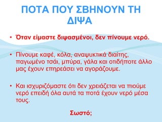 ΠΟΤΑ ΠΟΥ ΣΒΗΝΟΥΝ ΤΗ ΔΙΨΑ  Όταν είμαστε διψασμένοι, δεν πίνουμε νερό. Πίνουμε καφέ, κόλα, αναψυκτικά διαίτης, παγωμένο τσάι, μπύρα, γάλα και οτιδήποτε άλλο μας έχουν επηρεάσει να αγοράζουμε.  Και ισχυριζόμαστε ότι δεν χρειάζεται να πιούμε νερό επειδή όλα αυτά τα ποτά έχουν νερό μέσα τους.  Σωστό; 