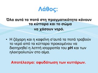 Λάθος:  Όλα αυτά τα ποτά στη πραγματικότητα κάνουν τα κύτταρα και το σώμα  να χάσουν νερό. Η ζάχαρη και η καφεΐνη σ’αυτά τα ποτά τραβούν το νερό από τα κύτταρα προκειμένου να διατηρηθεί η λεπτή ισορροπία του  pH  και των ηλεκτρολυτών στο αίμα.  Αποτέλεσμα: αφυδάτωση των κυττάρων.   