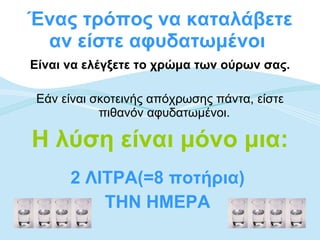Ένας τρόπος να καταλάβετε αν είστε αφυδατωμένοι  Είναι να ελέγξετε το χρώμα των ούρων σας. Εάν είναι σκοτεινής απόχρωσης πάντα, είστε πιθανόν αφυδατωμένοι.  Η λύση είναι μόνο μια: 2 ΛΙΤΡΑ(=8 ποτήρια)  ΤΗΝ ΗΜΕΡΑ   
