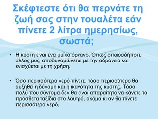 Σκέφτεστε ότι θα περνάτε τη ζωή σας στην τουαλέτα εάν πίνετε 2 λίτρα ημερησίως, σωστά;  Η κύστη είναι ένα μυϊκό όργανο. Όπως οποιοσδήποτε άλλος μυς, αποδυναμώνεται με την αδράνεια και ενισχύεται με τη χρήση. Όσο περισσότερο νερό πίνετε, τόσο περισσότερο θα αυξηθεί η δύναμη και η ικανότητα της κύστης. Τόσο πολύ που σύντομα δεν θα είναι απαραίτητο να κάνετε τα πρόσθετα ταξίδια στο λουτρό, ακόμα κι αν θα πίνετε περισσότερο νερό.  