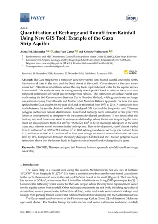 water
Article
Quantification of Recharge and Runoff from Rainfall
Using New GIS Tool: Example of the Gaza
Strip Aquifer
Ashraf M. Mushtaha 1,2,* , Marc Van Camp 2 and Kristine Walraevens 2
1 Environmental and MIS Department, Coastal Municipalities Water Utility (CMWU), Gaza Strip, Palestine
2 Laboratory for Applied Geology and Hydrogeology, Ghent University, Krijgslaan 281-S8, 9000 Gent,
Belgium; marc.vancamp@ugent.be (M.V.C.); Kristine.Walraevens@UGent.be (K.W.)
* Correspondence: amushtaha@gmail.com
Received: 18 November 2018; Accepted: 27 December 2018; Published: 5 January 2019


Abstract: The Gaza Strip forms a transition zone between the semi-humid coastal zone in the north,
the semi-arid zone in the east, and the Sinai desert in the south. Groundwater is the only water
source for 1.94 million inhabitants, where the only fresh replenishment water for the aquifer comes
from rainfall. This study focuses on testing a newly developed GIS tool to estimate the spatial and
temporal distribution of runoff and recharge from rainfall. The estimation of surface runoff was
made using the Soil Conservation Services Curve Number Method, while groundwater recharge
was estimated using Thornthwaite and Mather’s Soil Moisture Balance approach. The new tool was
applied to the Gaza aquifer for the year 1935 and for the period from 1973 to 2016. A comparison was
made between the results obtained with the developed GIS tool and the frequently used Thiessen
polygon method for rainfall distribution. Runoff and recharge were estimated for the year 1935
(prior to development) to compare with the current developed conditions. It was found that the
built-up and sand dune areas stand in an inverse relationship, where the former is replacing the latter
(built-up area expanded from 30.1 km2 in 1982 to 92.1 km2 in 2010). Recharge takes place in the sand
dune area, whereas runoff increases in the built-up area. Due to development, runoff almost tripled
from 9 million m3 in 1982 to 22.9 million m3 in 2010, while groundwater recharge was reduced from
27.3 million m3 in 1982 to 23 million m3 in 2010, even though the rainfall increased between 1982 and
2010 by 11%. Comparison between the newly developed GIS tool and the Thiessen polygon-based
estimation shows that the former leads to higher values of runoff and recharge for dry years.
Keywords: GIS GRID; Thiessen polygon; Soil Moisture Balance approach; rainfall; runoff; recharge;
Gaza Strip
1. Introduction
The Gaza Strip is a coastal area along the eastern Mediterranean Sea and lies at latitude
31◦2505900 N and longitude 34◦2203400 E. It forms a transition zone between the semi-humid coastal zone
in the north, the semi-arid zone in the east, and the Sinai desert in the south (Figure 1). The Gaza Strip
has an area of 365 km2, where more than 1.94 million inhabitants are living (5315 persons per km2) [1].
Groundwater is the only water source for the Gaza people, where the only fresh replenishment water
for the aquifer comes from rainfall. Other recharge components are not fresh, including agricultural
return flow, eastern groundwater inflow (lateral flow), water and waste water network leakage, and
leakage from partially treated wastewater retention basins before dumping into the Mediterranean Sea.
The Gaza coastal aquifer consists of the Pleistocene age Kurkar Group [2] and the recent (Holocene
age) sand dunes. The Kurkar Group includes marine and eolian calcareous sandstone, reddish
Water 2019, 11, 84; doi:10.3390/w11010084 www.mdpi.com/journal/water
 