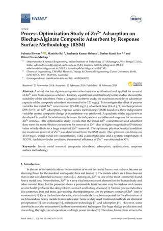 water
Article
Process Optimization Study of Zn2+ Adsorption on
Biochar-Alginate Composite Adsorbent by Response
Surface Methodology (RSM)
Subrata Biswas 1,2 , Manisha Bal 1, Sushanta Kumar Behera 1, Tushar Kanti Sen 2,* and
Bhim Charan Meikap 1
1 Department of Chemical Engineering, Indian Institute of Technology (IIT) Kharagpur, West Bengal 721302,
India; subrata.biswas@postgrad.curtin.edu.au (S.B.); manisha.bal@che.iitkgp.ac.in (M.B.);
skbehera@che.iitkgp.ernet.in (S.K.B.); bcmeikap@che.iitkgp.ac.in (B.C.M.)
2 Chemical Engineering, CWASM: Minerals, Energy & Chemical Engineering, Curtin University, Perth,
GPO BOX U 1987, 6845 WA, Australia
* Correspondence: t.sen@curtin.edu.au; Tel.: +61892669052
Received: 23 November 2018; Accepted: 12 February 2019; Published: 14 February 2019
Abstract: A novel biochar alginate composite adsorbent was synthesized and applied for removal
of Zn2+ ions from aqueous solution. Kinetics, equilibrium and thermodynamic studies showed the
suitability of the adsorbent. From a Langmuir isotherm study, the maximum monolayer adsorption
capacity of the composite adsorbent was found to be 120 mg/g. To investigate the effect of process
variables like initial Zn2+ concentration (25–100 mg/L), adsorbent dose (0.4–8 g/L) and temperature
(298–318 K) on Zn2+ adsorption, response surface methodology (RSM) based on a three independent
variables central composite design of experiments was employed. A quadratic model equation was
developed to predict the relationship between the independent variables and response for maximum
Zn2+ removal. The optimization study reveals that the initial Zn2+ concentration and adsorbent
dose were the most effective parameters for removal of Zn2+ due to higher magnitude of F-statistic
value which effects to a large extent of Zn2+ removal. The optimum physicochemical condition
for maximum removal of Zn2+ was determined from the RSM study. The optimum conditions are
43.18 mg/L initial metal ion concentration, 0.062 g adsorbent dose and a system temperature of
313.5 K. At this particular condition, the removal efﬁciency of Zn2+ was obtained as 85%.
Keywords: heavy metal removal; composite adsorbent; adsorption; optimization; response
surface methodology
1. Introduction
In the era of industrialization contamination of water bodies by heavy metals have become an
alarming threat for the mankind and aquatic ﬂora and fauna [1]. The metals which are 6 times heavier
than water are identiﬁed as heavy metals [2]. Among all, Zn2+ is one of the most commonly found
heavy metal ions. Nevertheless, Zn2+ is a very vital micronutrient element for the human body and
other natural ﬂora, but its presence above a permissible limit become very hazardous and creates
several health problems like skin problem, stomach and kidney diseases [3]. Various process industries
like cosmetics, iron and brass, galvanizing, electroplating etc. are the primary sources of Zn2+ ions in
wastewater [4]. Over the last few decades, a lot of methods have been reported for the elimination of
such hazardous heavy metals from wastewater. Some widely used treatment methods are chemical
precipitation [5], ion exchange [6], membrane technology [7] and adsorption [8]. However, some
drawbacks are also encountered in these conventional techniques like huge sludge production and
discarding, the high cost of operation, and high power intakes [9]. Therefore, biosorption attracts the
Water 2019, 11, 325; doi:10.3390/w11020325 www.mdpi.com/journal/water
 