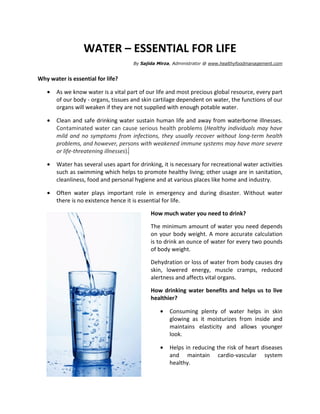 WATER – ESSENTIAL FOR LIFE
                                      By Sajida Mirza, Administrator @ www.healthyfoodmanagement.com


Why water is essential for life?

   •   As we know water is a vital part of our life and most precious global resource, every part
       of our body - organs, tissues and skin cartilage dependent on water, the functions of our
       organs will weaken if they are not supplied with enough potable water.

   •   Clean and safe drinking water sustain human life and away from waterborne illnesses.
       Contaminated water can cause serious health problems (Healthy individuals may have
       mild and no symptoms from infections, they usually recover without long-term health
       problems, and however, persons with weakened immune systems may have more severe
       or life-threatening illnesses).

   •   Water has several uses apart for drinking, it is necessary for recreational water activities
       such as swimming which helps to promote healthy living; other usage are in sanitation,
       cleanliness, food and personal hygiene and at various places like home and industry.

   •   Often water plays important role in emergency and during disaster. Without water
       there is no existence hence it is essential for life.

                                             How much water you need to drink?

                                             The minimum amount of water you need depends
                                             on your body weight. A more accurate calculation
                                             is to drink an ounce of water for every two pounds
                                             of body weight.

                                             Dehydration or loss of water from body causes dry
                                             skin, lowered energy, muscle cramps, reduced
                                             alertness and affects vital organs.

                                             How drinking water benefits and helps us to live
                                             healthier?

                                                 •   Consuming plenty of water helps in skin
                                                     glowing as it moisturizes from inside and
                                                     maintains elasticity and allows younger
                                                     look.

                                                 •   Helps in reducing the risk of heart diseases
                                                     and maintain cardio-vascular system
                                                     healthy.
 