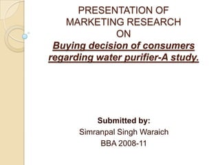 PRESENTATION OFMARKETING RESEARCHONBuying decision of consumers regarding water purifier-A study. Submitted by: Simranpal Singh Waraich BBA 2008-11 