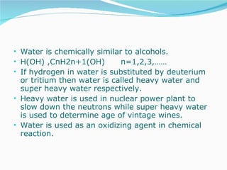 Water is chemically similar to alcohols.  H(OH) ,CnH2n+1(OH)  n=1,2,3,…… If hydrogen in water is substituted by deuterium or tritium then water is called heavy water and super heavy water respectively. Heavy water is used in nuclear power plant to slow down the neutrons while super heavy water is used to determine age of vintage wines.  Water is used as an oxidizing agent in chemical reaction. 