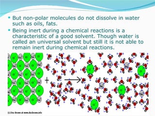But non-polar molecules do not dissolve in water such as oils, fats. Being inert during a chemical reactions is a characteristic of a good solvent. Though water is called an universal solvent but still it is not able to remain inert during chemical reactions.  