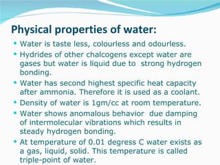 Physical properties of water: Water is taste less, colourless and odourless.  Hydrides of other chalcogens except water are gases but water is liquid due to  strong hydrogen bonding. Water has second highest specific heat capacity after ammonia. Therefore it is used as a coolant. Density of water is 1gm/cc at room temperature. Water shows anomalous behavior  due damping of intermolecular vibrations which results in steady hydrogen bonding. At temperature of 0.01 degress C water exists as a gas, liquid, solid. This temperature is called triple-point of water. 