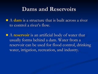 Dams and Reservoirs A  dam   is a structure that is built across a river to control a river’s flow. A  reservoir   is an artificial body of water that usually forms behind a dam. Water from a reservoir can be used for flood control, drinking water, irrigation, recreation, and industry. 
