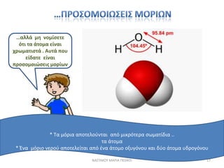 …αλλά μθ νομίςετε
  ότι τα άτομα είναι
χρωματιςτά . Αυτά που
     είδατε είναι
προςομοιϊςεισ μορίων




               * Σα μόρια αποτελοφνται από μικρότερα ςωματίδια ..
                                    τα άτομα
 * Ένα μόριο νεροφ αποτελείται από ζνα άτομο οξυγόνου και δφο άτομα υδρογόνου

                               ΝΑ΢ΣΑΚΟΤ ΜΑΡΙΑ ΠΕ0405                        17
 