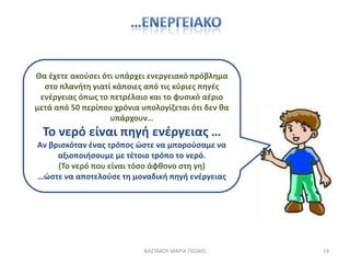 Θα ζχετε ακοφςει ότι υπάρχει ενεργειακό πρόβλθμα
  ςτο πλανιτθ γιατί κάποιεσ από τισ κφριεσ πθγζσ
 ενζργειασ όπωσ το πετρζλαιο και το φυςικό αζριο
μετά από 50 περίπου χρόνια υπολογίηεται ότι δεν κα
                   υπάρχουν…
  Το νερό είναι πθγι ενζργειασ …
Αν βριςκόταν ζνασ τρόποσ ϊςτε να μποροφςαμε να
     αξιοποιιςουμε με τζτοιο τρόπο το νερό.
     (Το νερό που είναι τόςο άφκονο ςτθ γθ)
…ϊςτε να αποτελοφςε τθ μοναδικι πθγι ενζργειασ




                            ΝΑ΢ΣΑΚΟΤ ΜΑΡΙΑ ΠΕ0405    19
 