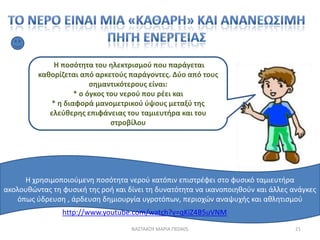 Η ποςότθτα του θλεκτριςμοφ που παράγεται
         κακορίηεται από αρκετοφσ παράγοντεσ. Δφο από τουσ
                        ςθμαντικότερουσ είναι:
                   * ο όγκοσ του νεροφ που ρζει και
            * θ διαφορά μανομετρικοφ φψουσ μεταξφ τθσ
            ελεφκερθσ επιφάνειασ του ταμιευτιρα και του
                              ςτροβίλου




     Η χρθςιμοποιοφμενθ ποςότθτα νεροφ κατόπιν επιςτρζφει ςτο φυςικό ταμιευτιρα
ακολουκϊντασ τθ φυςικι τθσ ροι και δίνει τθ δυνατότθτα να ικανοποιθκοφν και άλλεσ ανάγκεσ
   όπωσ φδρευςθ , άρδευςθ δθμιουργία υγροτόπων, περιοχϊν αναψυχισ και ακλθτιςμοφ
                http://www.youtube.com/watch?v=qKiZ4B5uVNM
                                    ΝΑ΢ΣΑΚΟΤ ΜΑΡΙΑ ΠΕ0405                          21
 