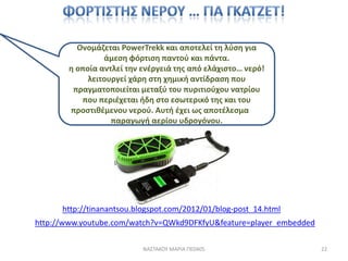 Ονομάηεται PowerTrekk και αποτελεί τθ λφςθ για
                άμεςθ φόρτιςθ παντοφ και πάντα.
       θ οποία αντλεί τθν ενζργειά τθσ από ελάχιςτο… νερό!
            λειτουργεί χάρθ ςτθ χθμικι αντίδραςθ που
        πραγματοποιείται μεταξφ του πυριτιοφχου νατρίου
          που περιζχεται ιδθ ςτο εςωτερικό τθσ και του
       προςτικζμενου νεροφ. Αυτι ζχει ωσ αποτζλεςμα τθν
                  παραγωγι αερίου υδρογόνου.




      http://tinanantsou.blogspot.com/2012/01/blog-post_14.html
http://www.youtube.com/watch?v=QWkd9DFKfyU&feature=player_embedded

                           ΝΑ΢ΣΑΚΟΤ ΜΑΡΙΑ ΠΕ0405                     22
 