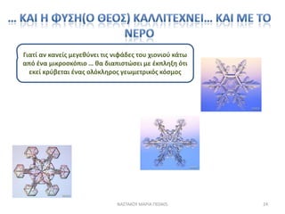 Γιατί αν κανείσ μεγεκφνει τισ νιφάδεσ του χιονιοφ κάτω
από ζνα μικροςκόπιο … κα διαπιςτϊςει με ζκπλθξθ ότι
  εκεί κρφβεται ζνασ ολόκλθροσ γεωμετρικόσ κόςμοσ




                              ΝΑ΢ΣΑΚΟΤ ΜΑΡΙΑ ΠΕ0405      24
 