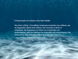 Η δθμιουργία του κόςμου ςτθν Αγία Γραφι

Και είπεν ο Θεόσ: «Γεννθκιτω ςτερζωμα αναμζςον των υδάτων, και
ασ διαχωρίηει φδατα από υδάτων. Και εποίθςεν ο Θεόσ το
ςτερζωμα, και διεχϊρθςε τα φδατα τα υποκάτωκεν τοφ
ςτερεϊματοσ, από τϊν υδάτων των επάνωκεν τοφ ςτερεϊματοσ. Και
ζγινεν οφτω. Και εκάλεςεν ο Θεόσ το ςτερζωμα: ουρανόν ...
...και εκάλεςεν ο Θεόσ τθν ξθράν: γθν. Και
                              το ςφναγμα των
υδάτων εκάλεςε: κάλαςςασ» (Γζνεςισ 1/αϋ 6 - 10).




                    ΝΑ΢ΣΑΚΟΤ ΜΑΡΙΑ ΠΕ0405                        25
 