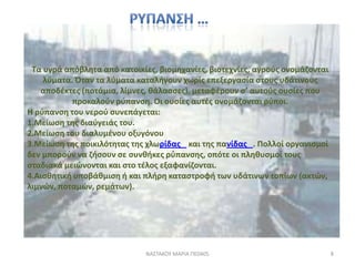 Τα υγρά απόβλθτα από κατοικίεσ, βιομθχανίεσ, βιοτεχνίεσ, αγροφσ ονομάηονται
    λφματα. Όταν τα λφματα καταλιγουν χωρίσ επεξεργαςία ςτουσ υδάτινουσ
   αποδζκτεσ (ποτάμια, λίμνεσ, κάλαςςεσ), μεταφζρουν ς’ αυτοφσ ουςίεσ που
           προκαλοφν ρφπανςθ. Οι ουςίεσ αυτζσ ονομάηονται ρφποι.
Η ρφπανςθ του νεροφ ςυνεπάγεται:
1.Μείωςθ τθσ διαφγειάσ του.
2.Μείωςθ του διαλυμζνου οξυγόνου
3.Μείωςθ τθσ ποικιλότθτασ τθσ χλωρίδασ και τθσ πανίδασ . Πολλοί οργανιςμοί
δεν μποροφν να ηιςουν ςε ςυνκικεσ ρφπανςθσ, οπότε οι πλθκυςμοί τουσ
ςταδιακά μειϊνονται και ςτο τζλοσ εξαφανίηονται.
4.Αιςκθτικι υποβάκμιςθ ι και πλιρθ καταςτροφι των υδάτινων τοπίων (ακτϊν,
λιμνϊν, ποταμϊν, ρεμάτων).




                             ΝΑ΢ΣΑΚΟΤ ΜΑΡΙΑ ΠΕ0405                             8
 