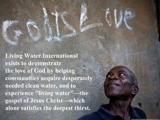 Living Water International
exists to demonstrate
the love of God by helping
communities acquire desperately
needed clean water, and to
experience "living water"—the
gospel of Jesus Christ—which
alone satisfies the deepest thirst.
 